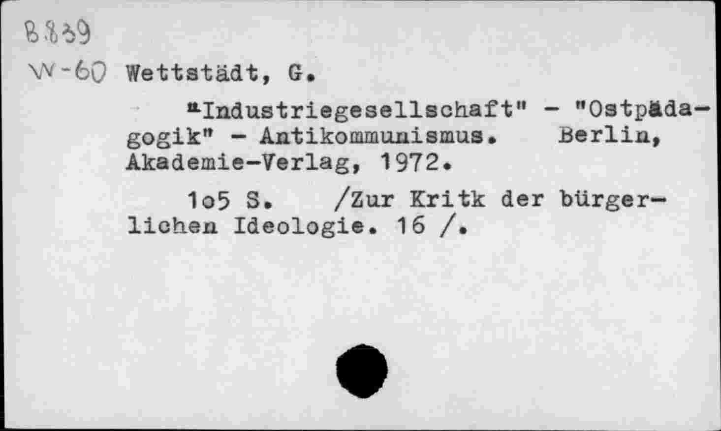 ﻿W-6Q Weltstadt, G.
“•Indu.striegesellsoh.aft'• - "OstpÄda— gogik" - Antikommunismus. Berlin, Akademie-Verlag, 1972.
1o5 S. /Zur Kritk der bürgerlichen Ideologie. 16 /.